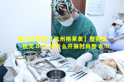 嘉兴正规的【杭州格莱美】整容医院凭 🦟 借什么开展时尚整 🐴 形美容业务